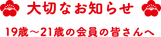 大切なお知らせ 19歳~21歳の会員の皆さんへ