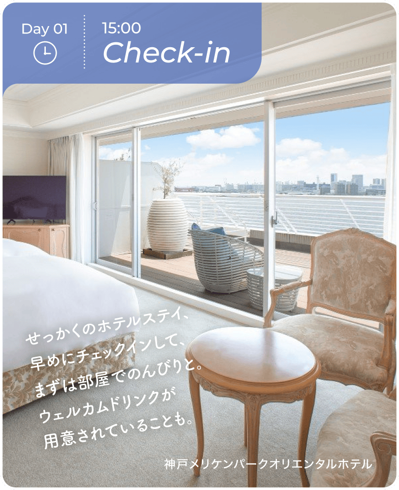 Day01 15:00 Check-in せっかくのホテルステイ、早めにチェックインして、まずは部屋でのんびりと。ウェルカムドリンクが用意されていることも。 神戸メリケンハ$309Aークオリエンタルホテル