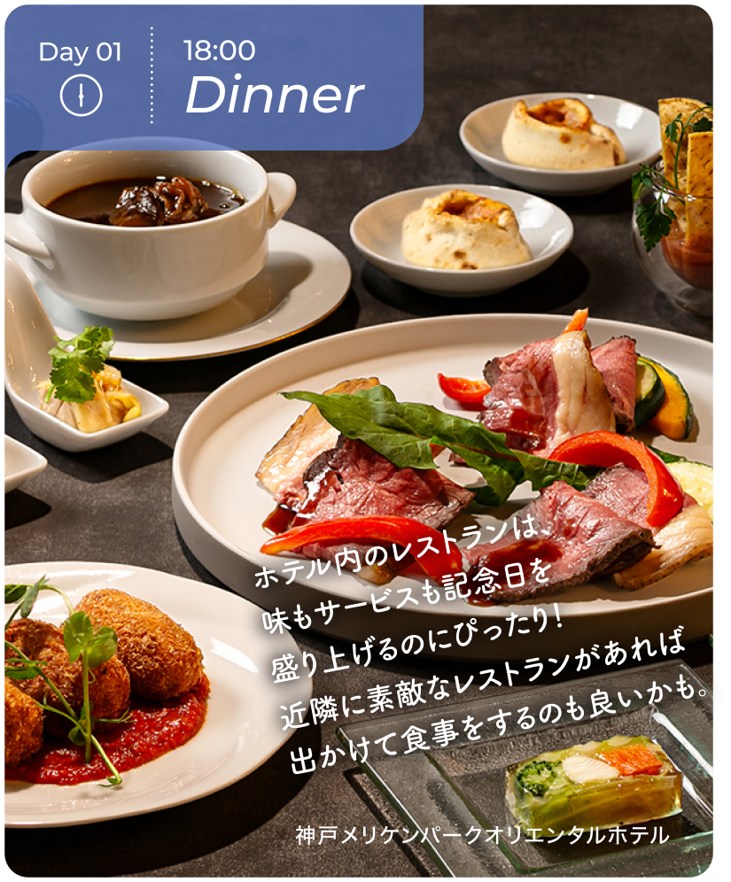 Day01 18:00 Dinner ホテル内のレストランは、味もサービスも記念日を盛り上げるのにぴったり！近隣に素敵なレストランがあれば出かけて食事をするのも良いかも。 神戸メリケンハ$309Aークオリエンタルホテル