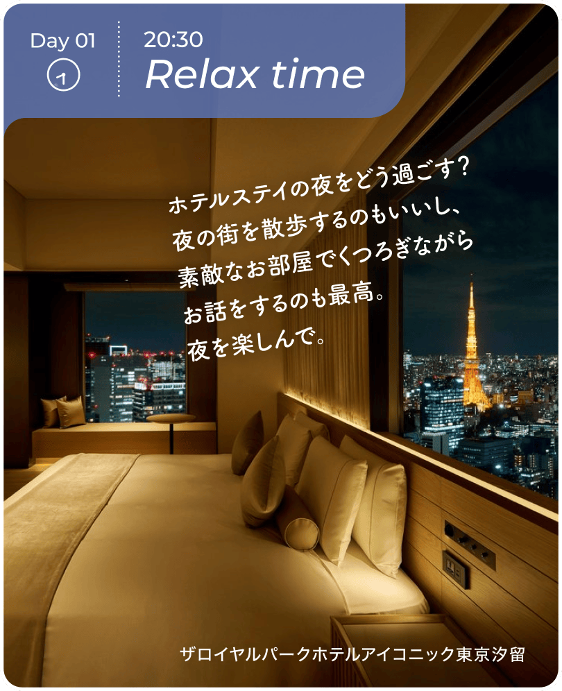 Day01 20:30 Relax time ホテル内のレストランは、味もサービスも記念日を盛り上げるのにぴったり！近隣に素敵なレストランがあれば出かけて食事をするのも良いかも。 サ$3099ロイヤルハ$309Aークホテルアイコニック東京汐留