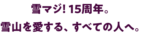 雪マジ！ 15周年。雪山を愛する、すべての人へ。