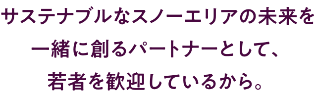 サステナブルなスノーエリアの未来を一緒に創るパートナーとして、若者を歓迎しているから。