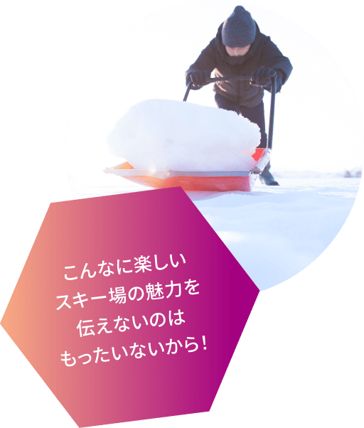 こんなに楽しいスキー場の魅力を伝えないのはもったいないから！