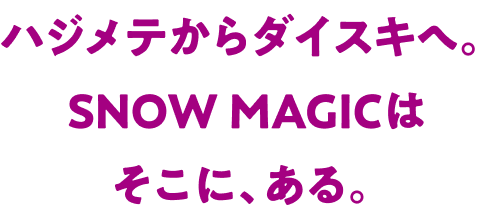 ハジメテからダイスキへ。SNOW MAGICはそこに、ある。