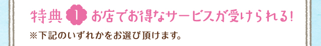 特典1 お店でお得なサービスが受けられる!