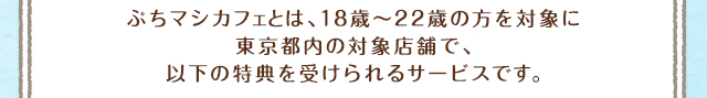 ぷちマシカフェとは、18歳～22歳の方を対象に東京都内の対象店舗で、以下の特典を受けられるサービスです。