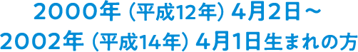 2000年(平成12年)4月2日~2002年(平成14年)4月1日生まれの方