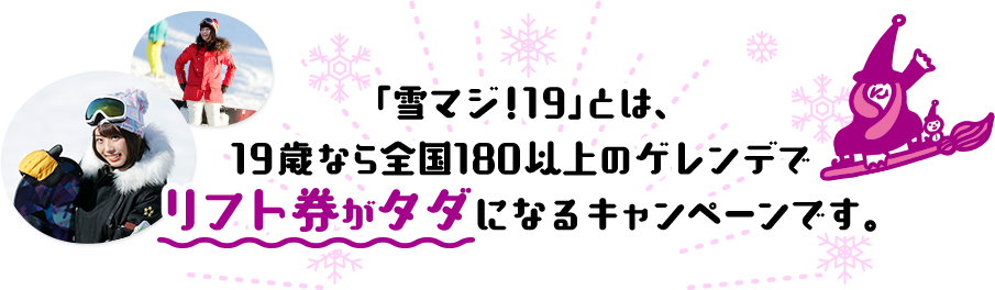 「雪マジ!19」とは、19歳なら全国180以上のゲレンデでリフト券がタダになるキャンペーンです。