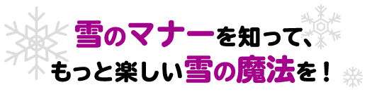 雪のマナーを知って、もっと楽しい雪の魔法を!