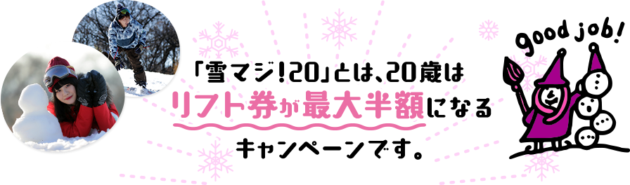 「雪マジ!20」とは、20歳はリフト券が最大半額になるキャンペーンです。