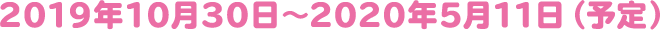 2019年10月30日~2020年5月11日(予定)